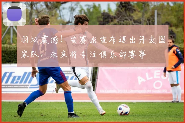 羽坛震撼！安赛龙宣布退出丹麦国家队，未来将专注俱乐部赛事