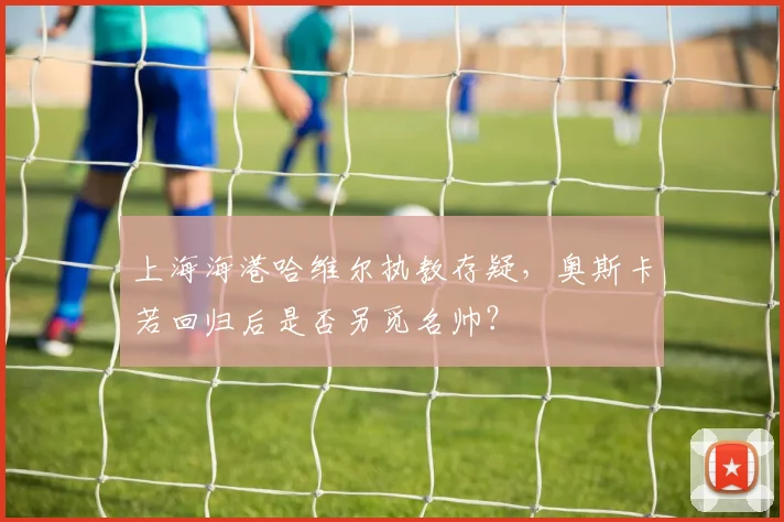 上海海港哈维尔执教存疑，奥斯卡若回归后是否另觅名帅？
