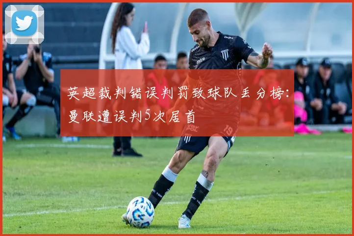 英超裁判错误判罚致球队丢分榜：曼联遭误判5次居首
