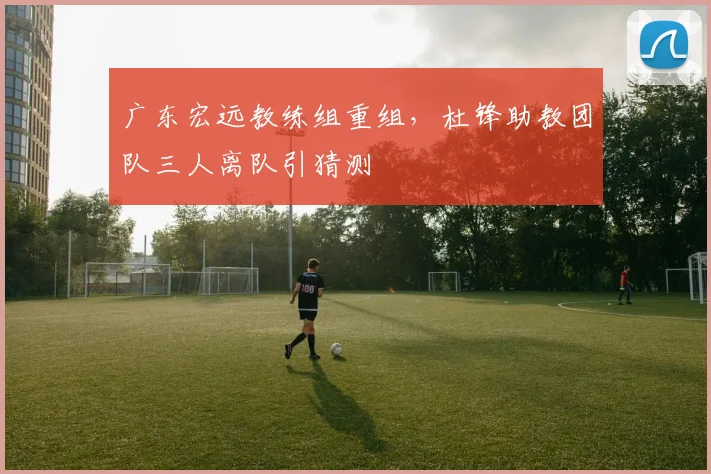 广东宏远教练组重组，杜锋助教团队三人离队引猜测